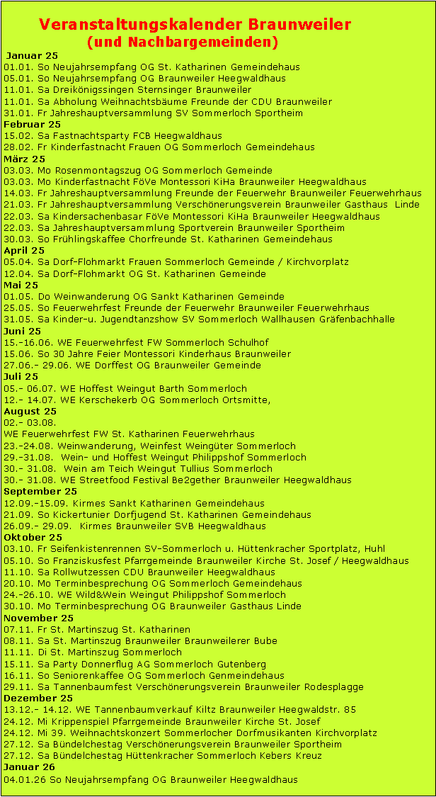 Textfeld:        Veranstaltungskalender Braunweiler		   (und Nachbargemeinden) Januar 2501.01. So Neujahrsempfang OG St. Katharinen Gemeindehaus05.01. So Neujahrsempfang OG Braunweiler Heegwaldhaus11.01. Sa Dreiknigssingen Sternsinger Braunweiler11.01. Sa Abholung Weihnachtsbume Freunde der CDU Braunweiler31.01. Fr Jahreshauptversammlung SV Sommerloch SportheimFebruar 2515.02. Sa Fastnachtsparty FCB Heegwaldhaus28.02. Fr Kinderfastnacht Frauen OG Sommerloch GemeindehausMrz 2503.03. Mo Rosenmontagszug OG Sommerloch Gemeinde03.03. Mo Kinderfastnacht FVe Montessori KiHa Braunweiler Heegwaldhaus14.03. Fr Jahreshauptversammlung Freunde der Feuerwehr Braunweiler Feuerwehrhaus21.03. Fr Jahreshauptversammlung Verschnerungsverein Braunweiler Gasthaus  Linde22.03. Sa Kindersachenbasar FVe Montessori KiHa Braunweiler Heegwaldhaus22.03. Sa Jahreshauptversammlung Sportverein Braunweiler Sportheim30.03. So Frhlingskaffee Chorfreunde St. Katharinen GemeindehausApril 2505.04. Sa Dorf-Flohmarkt Frauen Sommerloch Gemeinde / Kirchvorplatz12.04. Sa Dorf-Flohmarkt OG St. Katharinen GemeindeMai 2501.05. Do Weinwanderung OG Sankt Katharinen Gemeinde25.05. So Feuerwehrfest Freunde der Feuerwehr Braunweiler Feuerwehrhaus31.05. Sa Kinder-u. Jugendtanzshow SV Sommerloch Wallhausen GrfenbachhalleJuni 2515.-16.06. WE Feuerwehrfest FW Sommerloch Schulhof15.06. So 30 Jahre Feier Montessori Kinderhaus Braunweiler27.06.- 29.06. WE Dorffest OG Braunweiler GemeindeJuli 2505.- 06.07. WE Hoffest Weingut Barth Sommerloch12.- 14.07. WE Kerschekerb OG Sommerloch Ortsmitte,August 2502.- 03.08.WE Feuerwehrfest FW St. Katharinen Feuerwehrhaus23.-24.08. Weinwanderung, Weinfest Weingter Sommerloch29.-31.08.  Wein- und Hoffest Weingut Philippshof Sommerloch30.- 31.08.  Wein am Teich Weingut Tullius Sommerloch30.- 31.08. WE Streetfood Festival Be2gether Braunweiler HeegwaldhausSeptember 2512.09.-15.09. Kirmes Sankt Katharinen Gemeindehaus21.09. So Kickertunier Dorfjugend St. Katharinen Gemeindehaus26.09.- 29.09.  Kirmes Braunweiler SVB HeegwaldhausOktober 2503.10. Fr Seifenkistenrennen SV-Sommerloch u. Httenkracher Sportplatz, Huhl05.10. So Franziskusfest Pfarrgemeinde Braunweiler Kirche St. Josef / Heegwaldhaus11.10. Sa Rollwutzessen CDU Braunweiler Heegwaldhaus20.10. Mo Terminbesprechung OG Sommerloch Gemeindehaus24.-26.10. WE Wild&Wein Weingut Philippshof Sommerloch30.10. Mo Terminbesprechung OG Braunweiler Gasthaus LindeNovember 2507.11. Fr St. Martinszug St. Katharinen 08.11. Sa St. Martinszug Braunweiler Braunweilerer Bube11.11. Di St. Martinszug Sommerloch15.11. Sa Party Donnerflug AG Sommerloch Gutenberg16.11. So Seniorenkaffee OG Sommerloch Genmeindehaus29.11. Sa Tannenbaumfest Verschnerungsverein Braunweiler RodesplaggeDezember 2513.12.- 14.12. WE Tannenbaumverkauf Kiltz Braunweiler Heegwaldstr. 8524.12. Mi Krippenspiel Pfarrgemeinde Braunweiler Kirche St. Josef24.12. Mi 39. Weihnachtskonzert Sommerlocher Dorfmusikanten Kirchvorplatz27.12. Sa Bndelchestag Verschnerungsverein Braunweiler Sportheim27.12. Sa Bndelchestag Httenkracher Sommerloch Kebers KreuzJanuar 2604.01.26 So Neujahrsempfang OG Braunweiler Heegwaldhaus